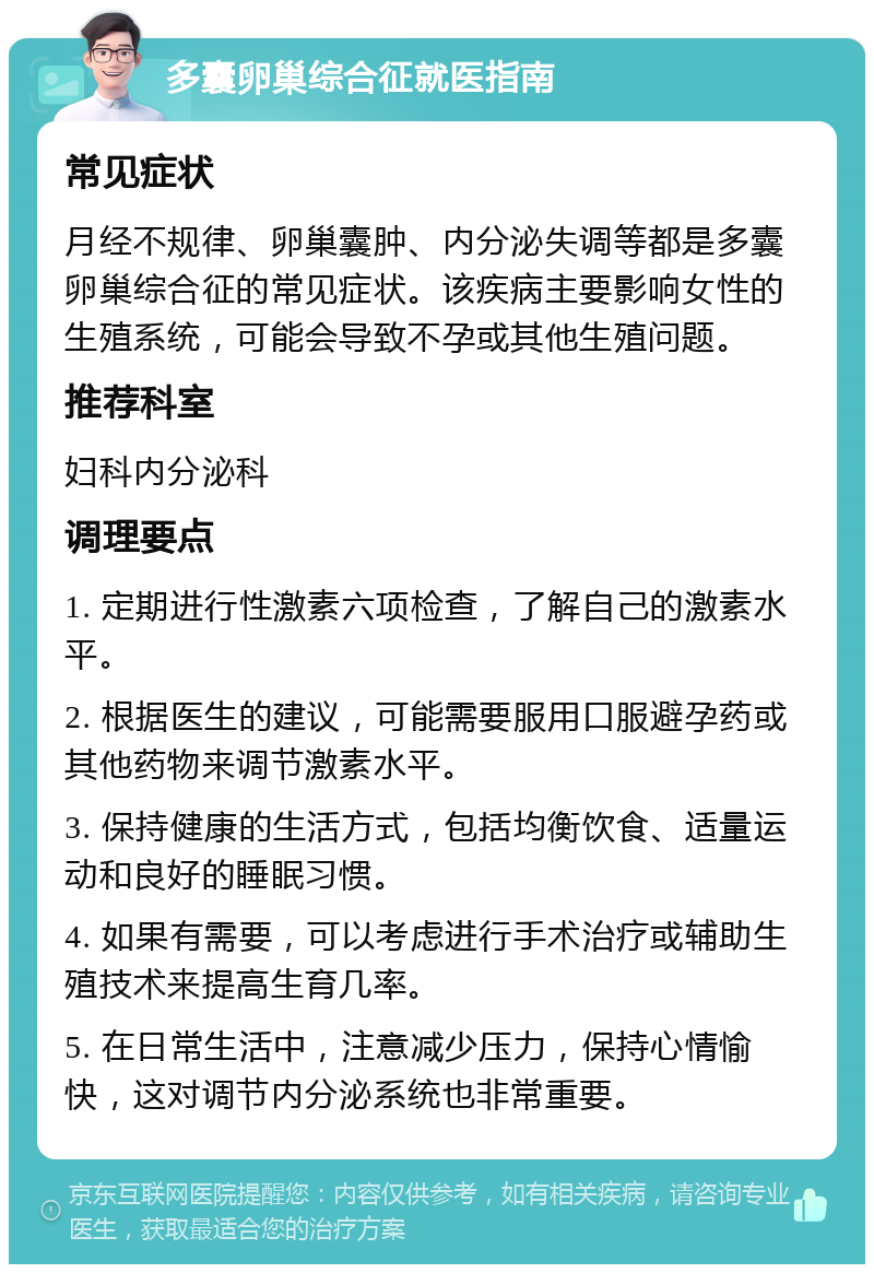 多囊卵巢综合征就医指南 常见症状 月经不规律、卵巢囊肿、内分泌失调等都是多囊卵巢综合征的常见症状。该疾病主要影响女性的生殖系统，可能会导致不孕或其他生殖问题。 推荐科室 妇科内分泌科 调理要点 1. 定期进行性激素六项检查，了解自己的激素水平。 2. 根据医生的建议，可能需要服用口服避孕药或其他药物来调节激素水平。 3. 保持健康的生活方式，包括均衡饮食、适量运动和良好的睡眠习惯。 4. 如果有需要，可以考虑进行手术治疗或辅助生殖技术来提高生育几率。 5. 在日常生活中，注意减少压力，保持心情愉快，这对调节内分泌系统也非常重要。