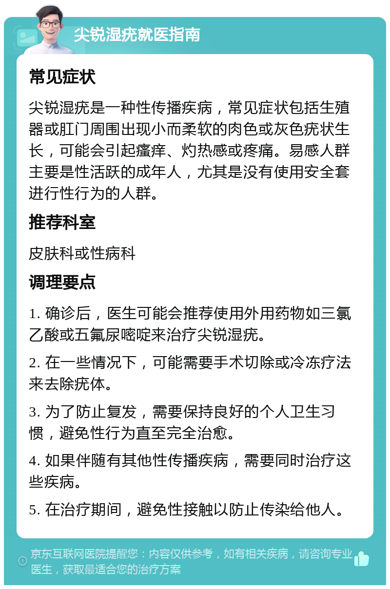 尖锐湿疣就医指南 常见症状 尖锐湿疣是一种性传播疾病，常见症状包括生殖器或肛门周围出现小而柔软的肉色或灰色疣状生长，可能会引起瘙痒、灼热感或疼痛。易感人群主要是性活跃的成年人，尤其是没有使用安全套进行性行为的人群。 推荐科室 皮肤科或性病科 调理要点 1. 确诊后，医生可能会推荐使用外用药物如三氯乙酸或五氟尿嘧啶来治疗尖锐湿疣。 2. 在一些情况下，可能需要手术切除或冷冻疗法来去除疣体。 3. 为了防止复发，需要保持良好的个人卫生习惯，避免性行为直至完全治愈。 4. 如果伴随有其他性传播疾病，需要同时治疗这些疾病。 5. 在治疗期间，避免性接触以防止传染给他人。