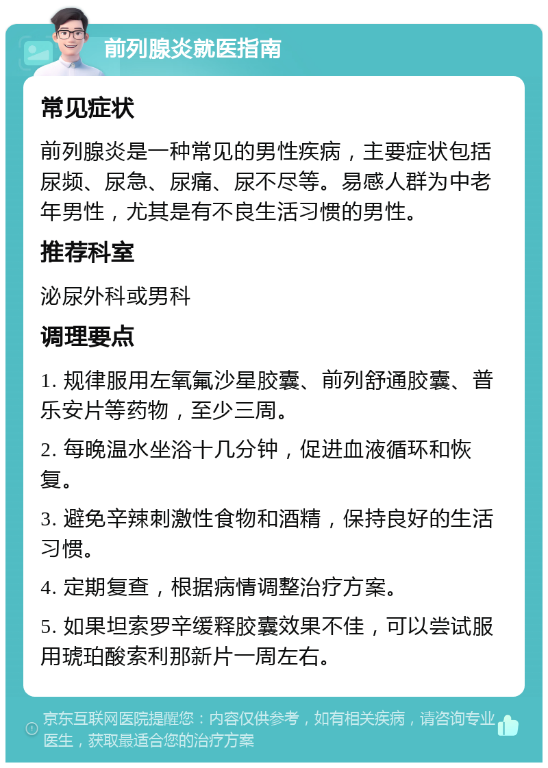 前列腺炎就医指南 常见症状 前列腺炎是一种常见的男性疾病，主要症状包括尿频、尿急、尿痛、尿不尽等。易感人群为中老年男性，尤其是有不良生活习惯的男性。 推荐科室 泌尿外科或男科 调理要点 1. 规律服用左氧氟沙星胶囊、前列舒通胶囊、普乐安片等药物，至少三周。 2. 每晚温水坐浴十几分钟，促进血液循环和恢复。 3. 避免辛辣刺激性食物和酒精，保持良好的生活习惯。 4. 定期复查，根据病情调整治疗方案。 5. 如果坦索罗辛缓释胶囊效果不佳，可以尝试服用琥珀酸索利那新片一周左右。