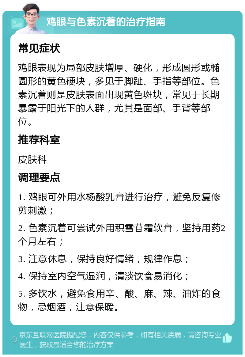 鸡眼与色素沉着的治疗指南 常见症状 鸡眼表现为局部皮肤增厚、硬化，形成圆形或椭圆形的黄色硬块，多见于脚趾、手指等部位。色素沉着则是皮肤表面出现黄色斑块，常见于长期暴露于阳光下的人群，尤其是面部、手背等部位。 推荐科室 皮肤科 调理要点 1. 鸡眼可外用水杨酸乳膏进行治疗，避免反复修剪刺激； 2. 色素沉着可尝试外用积雪苷霜软膏，坚持用药2个月左右； 3. 注意休息，保持良好情绪，规律作息； 4. 保持室内空气湿润，清淡饮食易消化； 5. 多饮水，避免食用辛、酸、麻、辣、油炸的食物，忌烟酒，注意保暖。