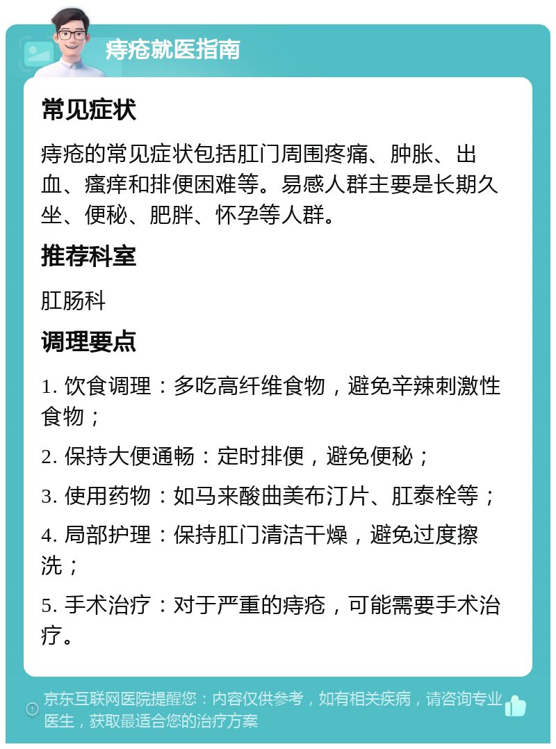 痔疮就医指南 常见症状 痔疮的常见症状包括肛门周围疼痛、肿胀、出血、瘙痒和排便困难等。易感人群主要是长期久坐、便秘、肥胖、怀孕等人群。 推荐科室 肛肠科 调理要点 1. 饮食调理：多吃高纤维食物，避免辛辣刺激性食物； 2. 保持大便通畅：定时排便，避免便秘； 3. 使用药物：如马来酸曲美布汀片、肛泰栓等； 4. 局部护理：保持肛门清洁干燥，避免过度擦洗； 5. 手术治疗：对于严重的痔疮，可能需要手术治疗。