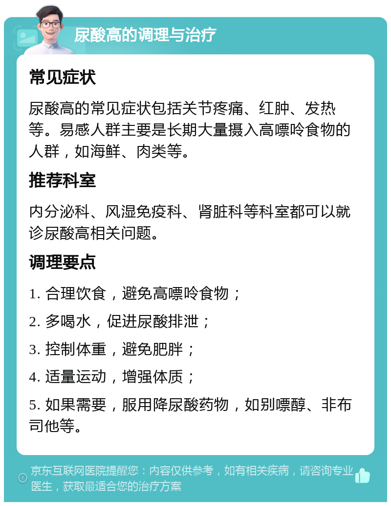 尿酸高的调理与治疗 常见症状 尿酸高的常见症状包括关节疼痛、红肿、发热等。易感人群主要是长期大量摄入高嘌呤食物的人群，如海鲜、肉类等。 推荐科室 内分泌科、风湿免疫科、肾脏科等科室都可以就诊尿酸高相关问题。 调理要点 1. 合理饮食，避免高嘌呤食物； 2. 多喝水，促进尿酸排泄； 3. 控制体重，避免肥胖； 4. 适量运动，增强体质； 5. 如果需要，服用降尿酸药物，如别嘌醇、非布司他等。