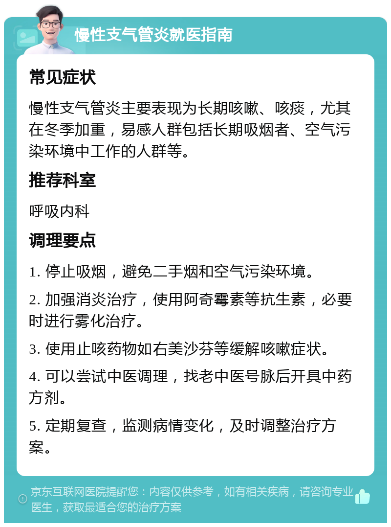 慢性支气管炎就医指南 常见症状 慢性支气管炎主要表现为长期咳嗽、咳痰，尤其在冬季加重，易感人群包括长期吸烟者、空气污染环境中工作的人群等。 推荐科室 呼吸内科 调理要点 1. 停止吸烟，避免二手烟和空气污染环境。 2. 加强消炎治疗，使用阿奇霉素等抗生素，必要时进行雾化治疗。 3. 使用止咳药物如右美沙芬等缓解咳嗽症状。 4. 可以尝试中医调理，找老中医号脉后开具中药方剂。 5. 定期复查，监测病情变化，及时调整治疗方案。