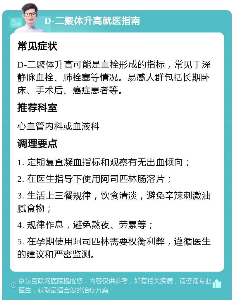 D-二聚体升高就医指南 常见症状 D-二聚体升高可能是血栓形成的指标，常见于深静脉血栓、肺栓塞等情况。易感人群包括长期卧床、手术后、癌症患者等。 推荐科室 心血管内科或血液科 调理要点 1. 定期复查凝血指标和观察有无出血倾向； 2. 在医生指导下使用阿司匹林肠溶片； 3. 生活上三餐规律，饮食清淡，避免辛辣刺激油腻食物； 4. 规律作息，避免熬夜、劳累等； 5. 在孕期使用阿司匹林需要权衡利弊，遵循医生的建议和严密监测。