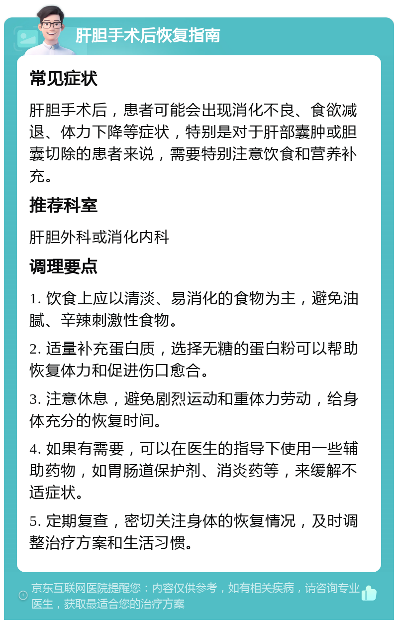 肝胆手术后恢复指南 常见症状 肝胆手术后，患者可能会出现消化不良、食欲减退、体力下降等症状，特别是对于肝部囊肿或胆囊切除的患者来说，需要特别注意饮食和营养补充。 推荐科室 肝胆外科或消化内科 调理要点 1. 饮食上应以清淡、易消化的食物为主，避免油腻、辛辣刺激性食物。 2. 适量补充蛋白质，选择无糖的蛋白粉可以帮助恢复体力和促进伤口愈合。 3. 注意休息，避免剧烈运动和重体力劳动，给身体充分的恢复时间。 4. 如果有需要，可以在医生的指导下使用一些辅助药物，如胃肠道保护剂、消炎药等，来缓解不适症状。 5. 定期复查，密切关注身体的恢复情况，及时调整治疗方案和生活习惯。