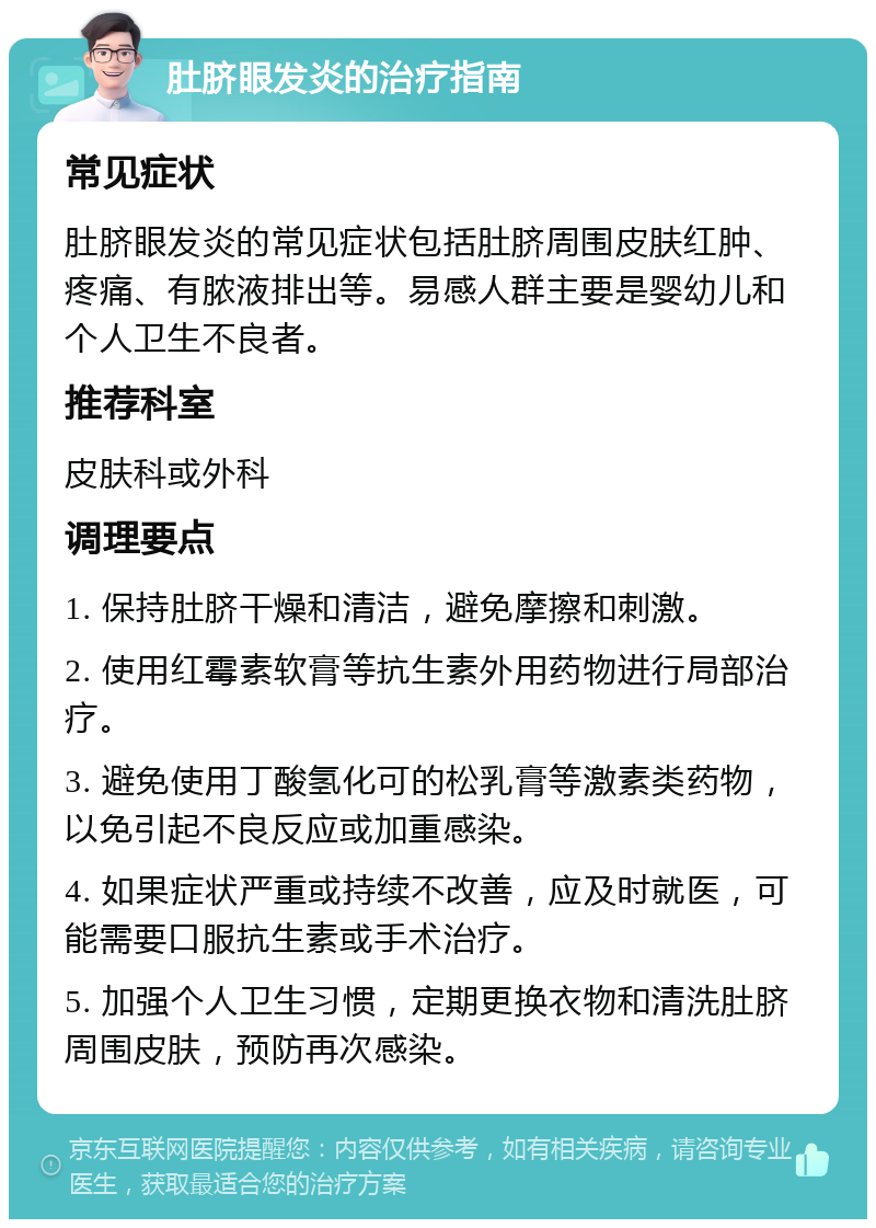 肚脐眼发炎的治疗指南 常见症状 肚脐眼发炎的常见症状包括肚脐周围皮肤红肿、疼痛、有脓液排出等。易感人群主要是婴幼儿和个人卫生不良者。 推荐科室 皮肤科或外科 调理要点 1. 保持肚脐干燥和清洁，避免摩擦和刺激。 2. 使用红霉素软膏等抗生素外用药物进行局部治疗。 3. 避免使用丁酸氢化可的松乳膏等激素类药物，以免引起不良反应或加重感染。 4. 如果症状严重或持续不改善，应及时就医，可能需要口服抗生素或手术治疗。 5. 加强个人卫生习惯，定期更换衣物和清洗肚脐周围皮肤，预防再次感染。