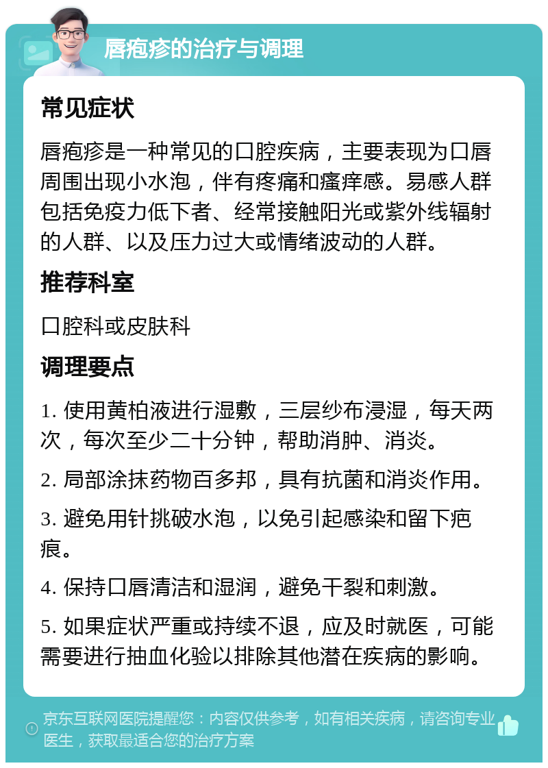 唇疱疹的治疗与调理 常见症状 唇疱疹是一种常见的口腔疾病，主要表现为口唇周围出现小水泡，伴有疼痛和瘙痒感。易感人群包括免疫力低下者、经常接触阳光或紫外线辐射的人群、以及压力过大或情绪波动的人群。 推荐科室 口腔科或皮肤科 调理要点 1. 使用黄柏液进行湿敷，三层纱布浸湿，每天两次，每次至少二十分钟，帮助消肿、消炎。 2. 局部涂抹药物百多邦，具有抗菌和消炎作用。 3. 避免用针挑破水泡，以免引起感染和留下疤痕。 4. 保持口唇清洁和湿润，避免干裂和刺激。 5. 如果症状严重或持续不退，应及时就医，可能需要进行抽血化验以排除其他潜在疾病的影响。