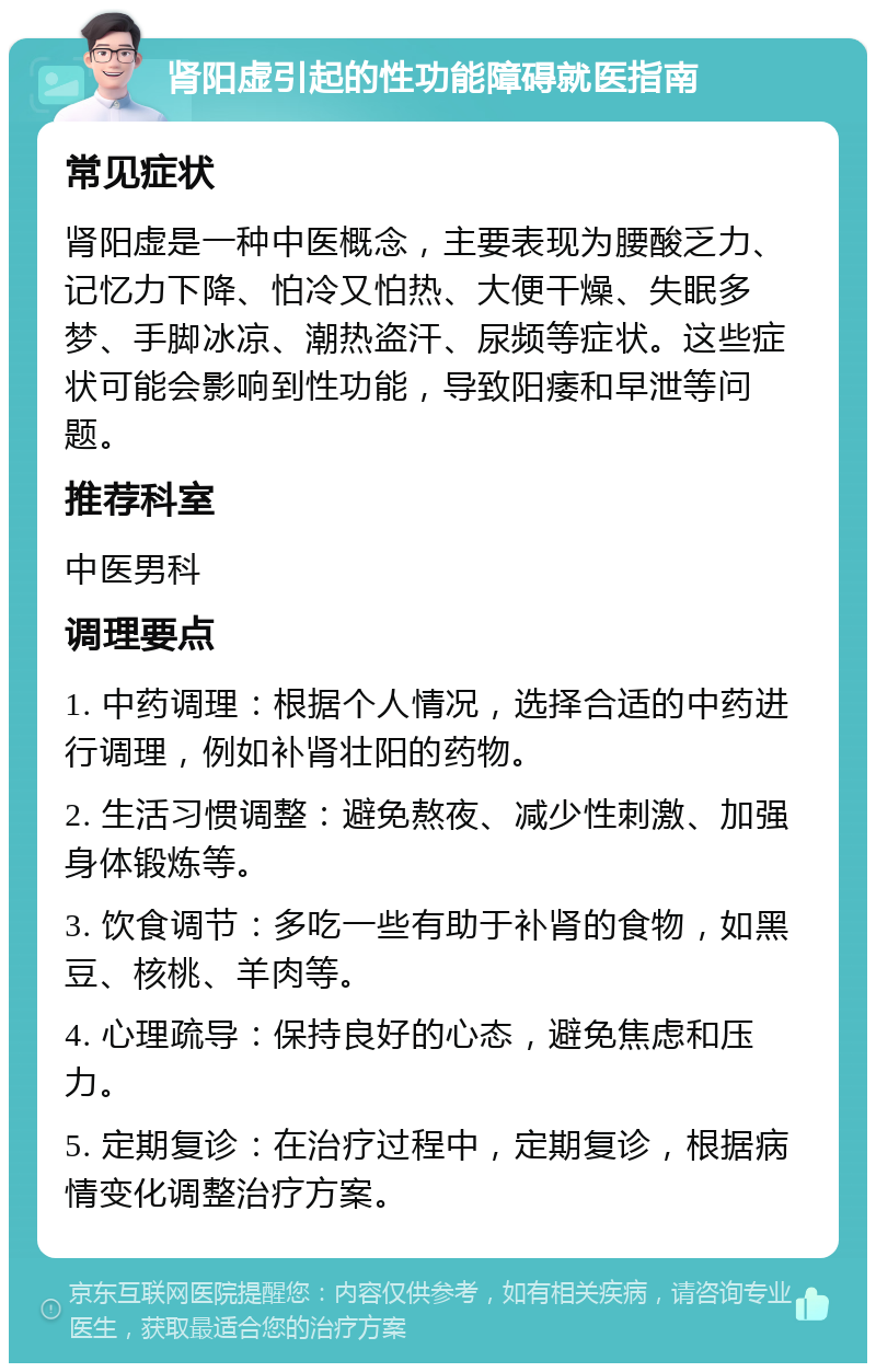 肾阳虚引起的性功能障碍就医指南 常见症状 肾阳虚是一种中医概念，主要表现为腰酸乏力、记忆力下降、怕冷又怕热、大便干燥、失眠多梦、手脚冰凉、潮热盗汗、尿频等症状。这些症状可能会影响到性功能，导致阳痿和早泄等问题。 推荐科室 中医男科 调理要点 1. 中药调理：根据个人情况，选择合适的中药进行调理，例如补肾壮阳的药物。 2. 生活习惯调整：避免熬夜、减少性刺激、加强身体锻炼等。 3. 饮食调节：多吃一些有助于补肾的食物，如黑豆、核桃、羊肉等。 4. 心理疏导：保持良好的心态，避免焦虑和压力。 5. 定期复诊：在治疗过程中，定期复诊，根据病情变化调整治疗方案。