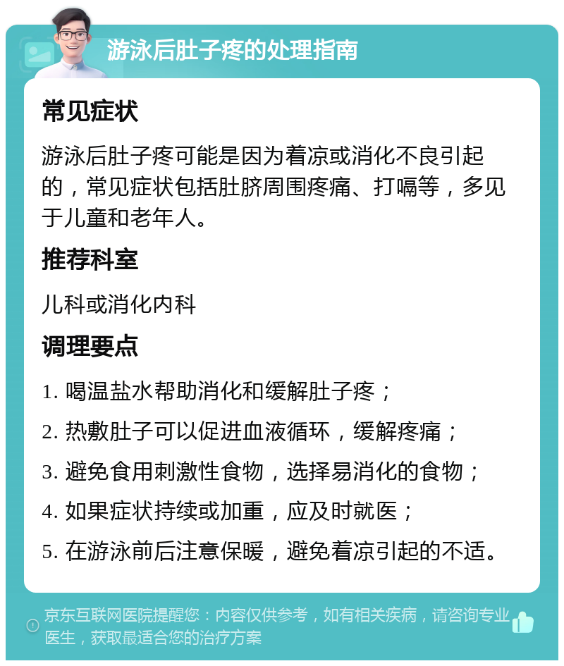 游泳后肚子疼的处理指南 常见症状 游泳后肚子疼可能是因为着凉或消化不良引起的，常见症状包括肚脐周围疼痛、打嗝等，多见于儿童和老年人。 推荐科室 儿科或消化内科 调理要点 1. 喝温盐水帮助消化和缓解肚子疼； 2. 热敷肚子可以促进血液循环，缓解疼痛； 3. 避免食用刺激性食物，选择易消化的食物； 4. 如果症状持续或加重，应及时就医； 5. 在游泳前后注意保暖，避免着凉引起的不适。