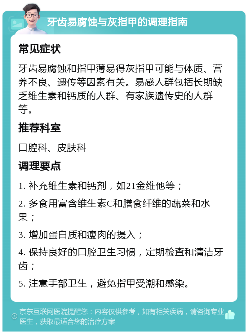 牙齿易腐蚀与灰指甲的调理指南 常见症状 牙齿易腐蚀和指甲薄易得灰指甲可能与体质、营养不良、遗传等因素有关。易感人群包括长期缺乏维生素和钙质的人群、有家族遗传史的人群等。 推荐科室 口腔科、皮肤科 调理要点 1. 补充维生素和钙剂，如21金维他等； 2. 多食用富含维生素C和膳食纤维的蔬菜和水果； 3. 增加蛋白质和瘦肉的摄入； 4. 保持良好的口腔卫生习惯，定期检查和清洁牙齿； 5. 注意手部卫生，避免指甲受潮和感染。