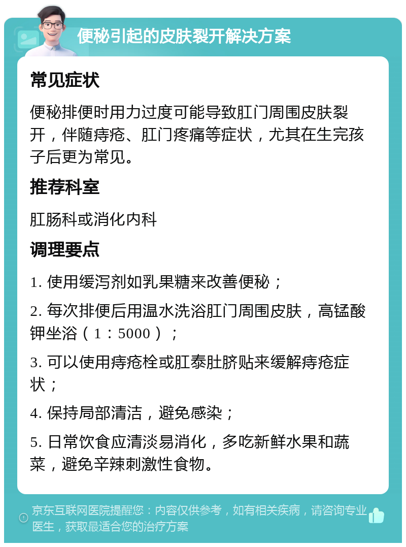 便秘引起的皮肤裂开解决方案 常见症状 便秘排便时用力过度可能导致肛门周围皮肤裂开，伴随痔疮、肛门疼痛等症状，尤其在生完孩子后更为常见。 推荐科室 肛肠科或消化内科 调理要点 1. 使用缓泻剂如乳果糖来改善便秘； 2. 每次排便后用温水洗浴肛门周围皮肤，高锰酸钾坐浴（1：5000）； 3. 可以使用痔疮栓或肛泰肚脐贴来缓解痔疮症状； 4. 保持局部清洁，避免感染； 5. 日常饮食应清淡易消化，多吃新鲜水果和蔬菜，避免辛辣刺激性食物。