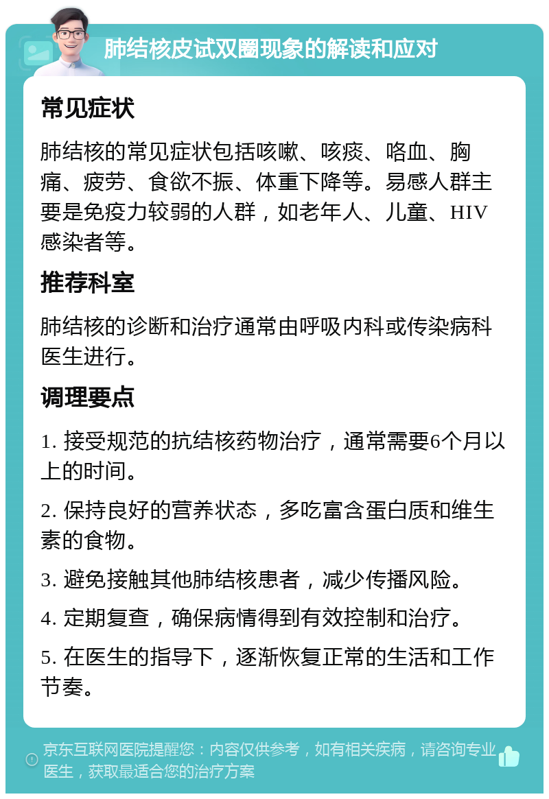 肺结核皮试双圈现象的解读和应对 常见症状 肺结核的常见症状包括咳嗽、咳痰、咯血、胸痛、疲劳、食欲不振、体重下降等。易感人群主要是免疫力较弱的人群，如老年人、儿童、HIV感染者等。 推荐科室 肺结核的诊断和治疗通常由呼吸内科或传染病科医生进行。 调理要点 1. 接受规范的抗结核药物治疗，通常需要6个月以上的时间。 2. 保持良好的营养状态，多吃富含蛋白质和维生素的食物。 3. 避免接触其他肺结核患者，减少传播风险。 4. 定期复查，确保病情得到有效控制和治疗。 5. 在医生的指导下，逐渐恢复正常的生活和工作节奏。