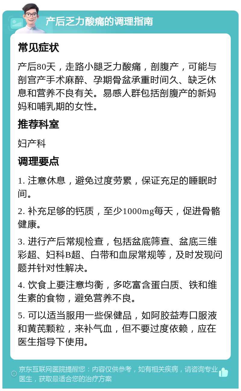 产后乏力酸痛的调理指南 常见症状 产后80天，走路小腿乏力酸痛，剖腹产，可能与剖宫产手术麻醉、孕期骨盆承重时间久、缺乏休息和营养不良有关。易感人群包括剖腹产的新妈妈和哺乳期的女性。 推荐科室 妇产科 调理要点 1. 注意休息，避免过度劳累，保证充足的睡眠时间。 2. 补充足够的钙质，至少1000mg每天，促进骨骼健康。 3. 进行产后常规检查，包括盆底筛查、盆底三维彩超、妇科B超、白带和血尿常规等，及时发现问题并针对性解决。 4. 饮食上要注意均衡，多吃富含蛋白质、铁和维生素的食物，避免营养不良。 5. 可以适当服用一些保健品，如阿胶益寿口服液和黄芪颗粒，来补气血，但不要过度依赖，应在医生指导下使用。