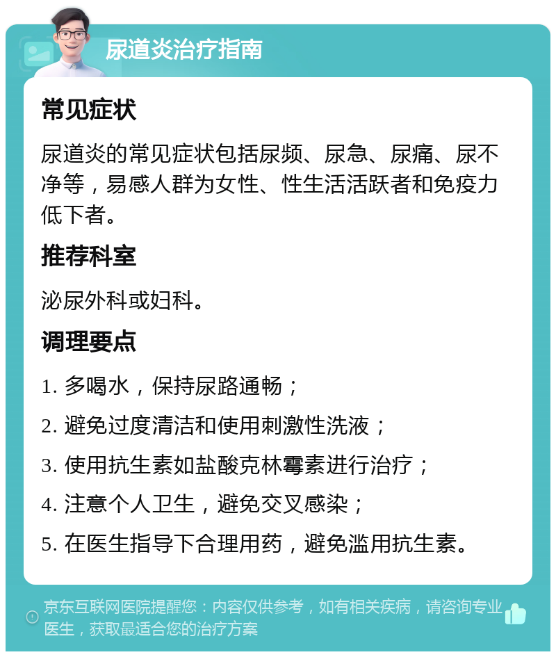 尿道炎治疗指南 常见症状 尿道炎的常见症状包括尿频、尿急、尿痛、尿不净等，易感人群为女性、性生活活跃者和免疫力低下者。 推荐科室 泌尿外科或妇科。 调理要点 1. 多喝水，保持尿路通畅； 2. 避免过度清洁和使用刺激性洗液； 3. 使用抗生素如盐酸克林霉素进行治疗； 4. 注意个人卫生，避免交叉感染； 5. 在医生指导下合理用药，避免滥用抗生素。