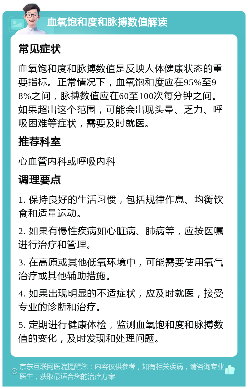 血氧饱和度和脉搏数值解读 常见症状 血氧饱和度和脉搏数值是反映人体健康状态的重要指标。正常情况下，血氧饱和度应在95%至98%之间，脉搏数值应在60至100次每分钟之间。如果超出这个范围，可能会出现头晕、乏力、呼吸困难等症状，需要及时就医。 推荐科室 心血管内科或呼吸内科 调理要点 1. 保持良好的生活习惯，包括规律作息、均衡饮食和适量运动。 2. 如果有慢性疾病如心脏病、肺病等，应按医嘱进行治疗和管理。 3. 在高原或其他低氧环境中，可能需要使用氧气治疗或其他辅助措施。 4. 如果出现明显的不适症状，应及时就医，接受专业的诊断和治疗。 5. 定期进行健康体检，监测血氧饱和度和脉搏数值的变化，及时发现和处理问题。