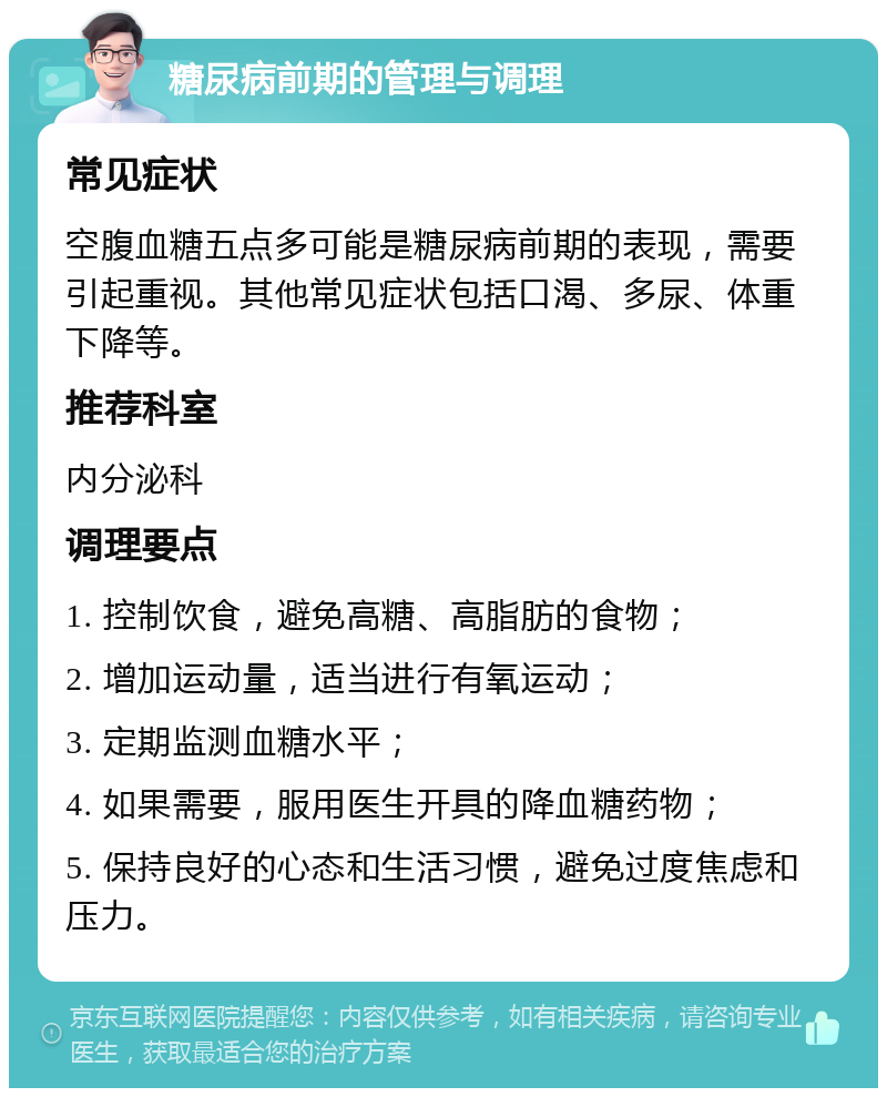 糖尿病前期的管理与调理 常见症状 空腹血糖五点多可能是糖尿病前期的表现，需要引起重视。其他常见症状包括口渴、多尿、体重下降等。 推荐科室 内分泌科 调理要点 1. 控制饮食，避免高糖、高脂肪的食物； 2. 增加运动量，适当进行有氧运动； 3. 定期监测血糖水平； 4. 如果需要，服用医生开具的降血糖药物； 5. 保持良好的心态和生活习惯，避免过度焦虑和压力。