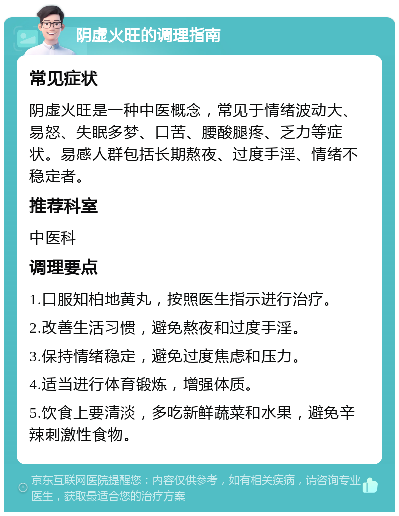 阴虚火旺的调理指南 常见症状 阴虚火旺是一种中医概念，常见于情绪波动大、易怒、失眠多梦、口苦、腰酸腿疼、乏力等症状。易感人群包括长期熬夜、过度手淫、情绪不稳定者。 推荐科室 中医科 调理要点 1.口服知柏地黄丸，按照医生指示进行治疗。 2.改善生活习惯，避免熬夜和过度手淫。 3.保持情绪稳定，避免过度焦虑和压力。 4.适当进行体育锻炼，增强体质。 5.饮食上要清淡，多吃新鲜蔬菜和水果，避免辛辣刺激性食物。