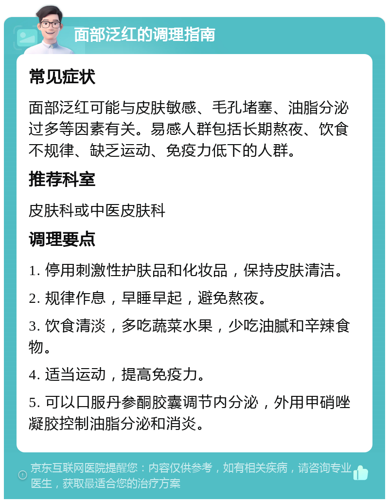 面部泛红的调理指南 常见症状 面部泛红可能与皮肤敏感、毛孔堵塞、油脂分泌过多等因素有关。易感人群包括长期熬夜、饮食不规律、缺乏运动、免疫力低下的人群。 推荐科室 皮肤科或中医皮肤科 调理要点 1. 停用刺激性护肤品和化妆品，保持皮肤清洁。 2. 规律作息，早睡早起，避免熬夜。 3. 饮食清淡，多吃蔬菜水果，少吃油腻和辛辣食物。 4. 适当运动，提高免疫力。 5. 可以口服丹参酮胶囊调节内分泌，外用甲硝唑凝胶控制油脂分泌和消炎。