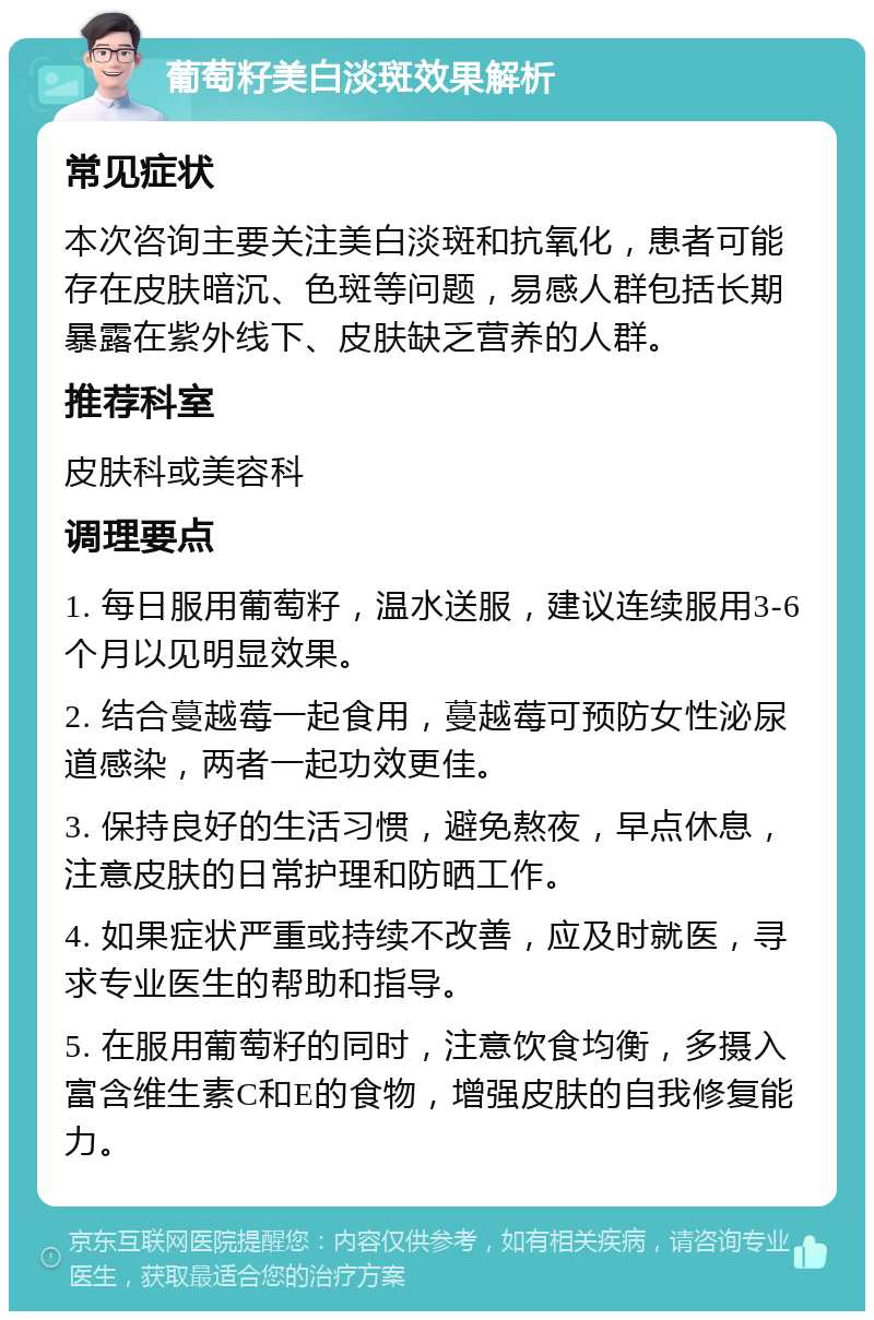 葡萄籽美白淡斑效果解析 常见症状 本次咨询主要关注美白淡斑和抗氧化，患者可能存在皮肤暗沉、色斑等问题，易感人群包括长期暴露在紫外线下、皮肤缺乏营养的人群。 推荐科室 皮肤科或美容科 调理要点 1. 每日服用葡萄籽，温水送服，建议连续服用3-6个月以见明显效果。 2. 结合蔓越莓一起食用，蔓越莓可预防女性泌尿道感染，两者一起功效更佳。 3. 保持良好的生活习惯，避免熬夜，早点休息，注意皮肤的日常护理和防晒工作。 4. 如果症状严重或持续不改善，应及时就医，寻求专业医生的帮助和指导。 5. 在服用葡萄籽的同时，注意饮食均衡，多摄入富含维生素C和E的食物，增强皮肤的自我修复能力。