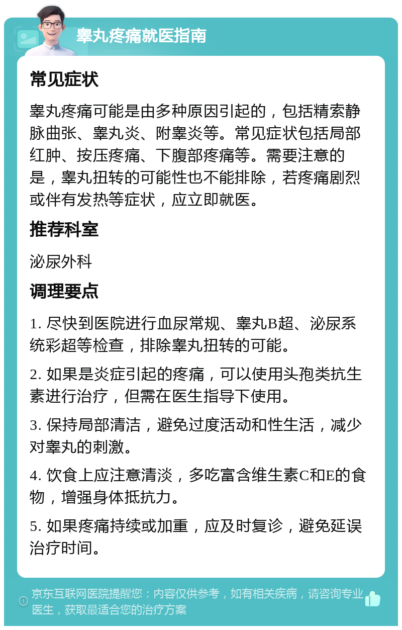 睾丸疼痛就医指南 常见症状 睾丸疼痛可能是由多种原因引起的，包括精索静脉曲张、睾丸炎、附睾炎等。常见症状包括局部红肿、按压疼痛、下腹部疼痛等。需要注意的是，睾丸扭转的可能性也不能排除，若疼痛剧烈或伴有发热等症状，应立即就医。 推荐科室 泌尿外科 调理要点 1. 尽快到医院进行血尿常规、睾丸B超、泌尿系统彩超等检查，排除睾丸扭转的可能。 2. 如果是炎症引起的疼痛，可以使用头孢类抗生素进行治疗，但需在医生指导下使用。 3. 保持局部清洁，避免过度活动和性生活，减少对睾丸的刺激。 4. 饮食上应注意清淡，多吃富含维生素C和E的食物，增强身体抵抗力。 5. 如果疼痛持续或加重，应及时复诊，避免延误治疗时间。