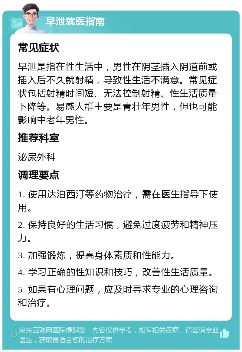 早泄就医指南 常见症状 早泄是指在性生活中，男性在阴茎插入阴道前或插入后不久就射精，导致性生活不满意。常见症状包括射精时间短、无法控制射精、性生活质量下降等。易感人群主要是青壮年男性，但也可能影响中老年男性。 推荐科室 泌尿外科 调理要点 1. 使用达泊西汀等药物治疗，需在医生指导下使用。 2. 保持良好的生活习惯，避免过度疲劳和精神压力。 3. 加强锻炼，提高身体素质和性能力。 4. 学习正确的性知识和技巧，改善性生活质量。 5. 如果有心理问题，应及时寻求专业的心理咨询和治疗。