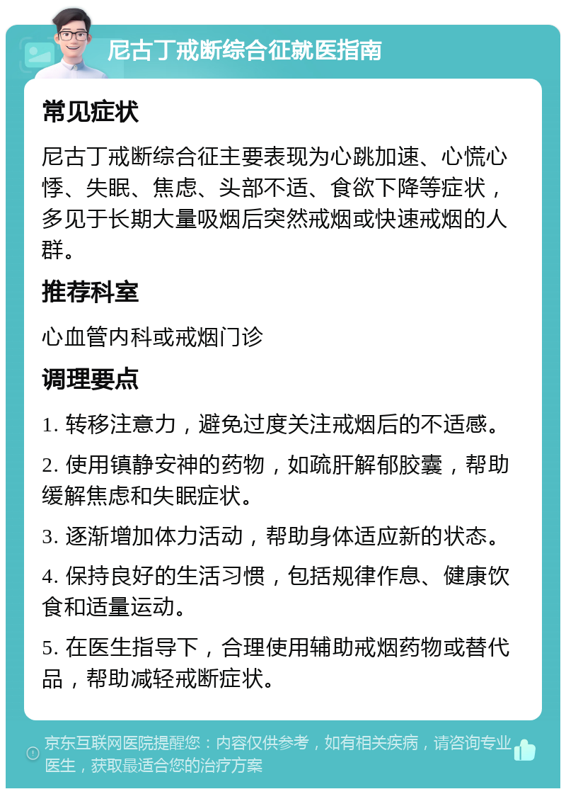 尼古丁戒断综合征就医指南 常见症状 尼古丁戒断综合征主要表现为心跳加速、心慌心悸、失眠、焦虑、头部不适、食欲下降等症状，多见于长期大量吸烟后突然戒烟或快速戒烟的人群。 推荐科室 心血管内科或戒烟门诊 调理要点 1. 转移注意力，避免过度关注戒烟后的不适感。 2. 使用镇静安神的药物，如疏肝解郁胶囊，帮助缓解焦虑和失眠症状。 3. 逐渐增加体力活动，帮助身体适应新的状态。 4. 保持良好的生活习惯，包括规律作息、健康饮食和适量运动。 5. 在医生指导下，合理使用辅助戒烟药物或替代品，帮助减轻戒断症状。