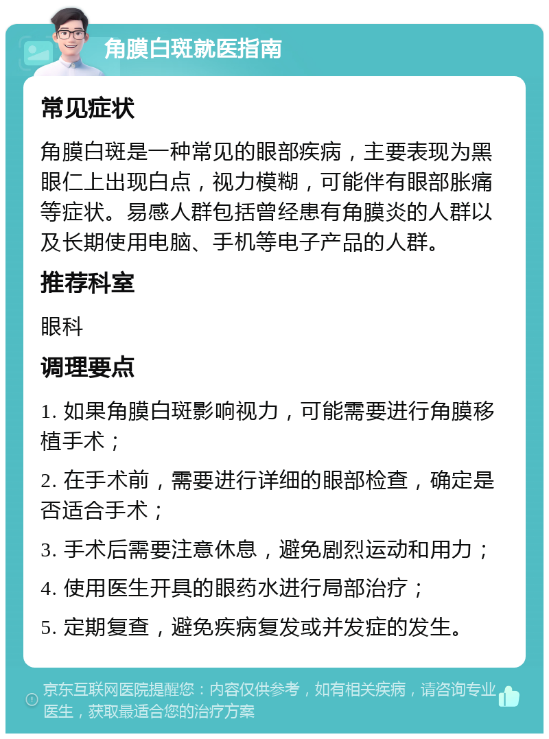 角膜白斑就医指南 常见症状 角膜白斑是一种常见的眼部疾病，主要表现为黑眼仁上出现白点，视力模糊，可能伴有眼部胀痛等症状。易感人群包括曾经患有角膜炎的人群以及长期使用电脑、手机等电子产品的人群。 推荐科室 眼科 调理要点 1. 如果角膜白斑影响视力，可能需要进行角膜移植手术； 2. 在手术前，需要进行详细的眼部检查，确定是否适合手术； 3. 手术后需要注意休息，避免剧烈运动和用力； 4. 使用医生开具的眼药水进行局部治疗； 5. 定期复查，避免疾病复发或并发症的发生。