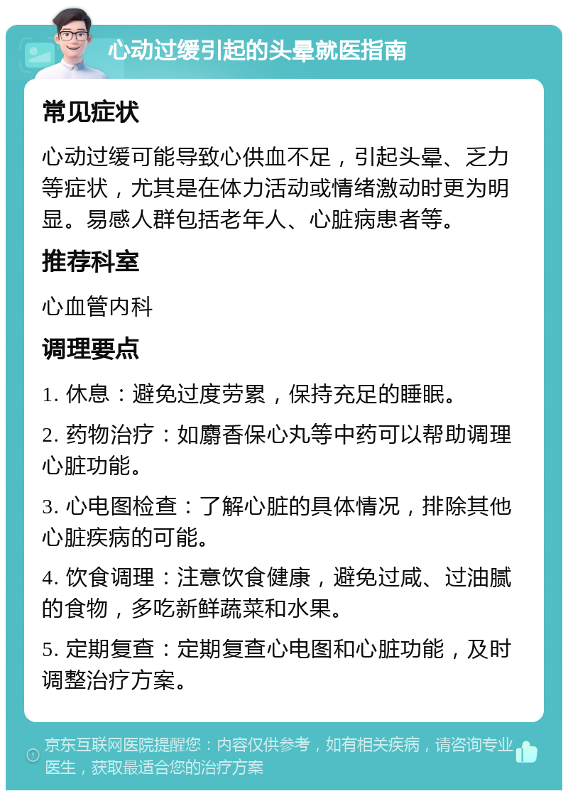 心动过缓引起的头晕就医指南 常见症状 心动过缓可能导致心供血不足，引起头晕、乏力等症状，尤其是在体力活动或情绪激动时更为明显。易感人群包括老年人、心脏病患者等。 推荐科室 心血管内科 调理要点 1. 休息：避免过度劳累，保持充足的睡眠。 2. 药物治疗：如麝香保心丸等中药可以帮助调理心脏功能。 3. 心电图检查：了解心脏的具体情况，排除其他心脏疾病的可能。 4. 饮食调理：注意饮食健康，避免过咸、过油腻的食物，多吃新鲜蔬菜和水果。 5. 定期复查：定期复查心电图和心脏功能，及时调整治疗方案。