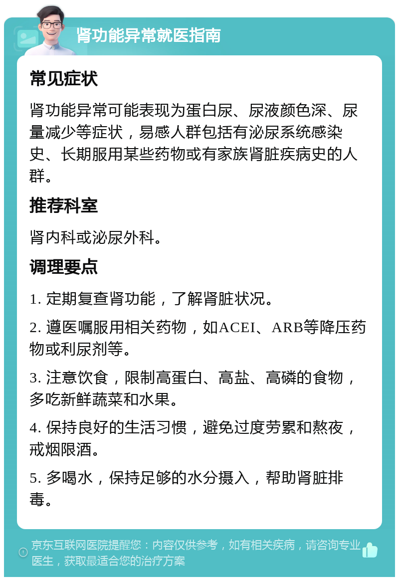 肾功能异常就医指南 常见症状 肾功能异常可能表现为蛋白尿、尿液颜色深、尿量减少等症状，易感人群包括有泌尿系统感染史、长期服用某些药物或有家族肾脏疾病史的人群。 推荐科室 肾内科或泌尿外科。 调理要点 1. 定期复查肾功能，了解肾脏状况。 2. 遵医嘱服用相关药物，如ACEI、ARB等降压药物或利尿剂等。 3. 注意饮食，限制高蛋白、高盐、高磷的食物，多吃新鲜蔬菜和水果。 4. 保持良好的生活习惯，避免过度劳累和熬夜，戒烟限酒。 5. 多喝水，保持足够的水分摄入，帮助肾脏排毒。