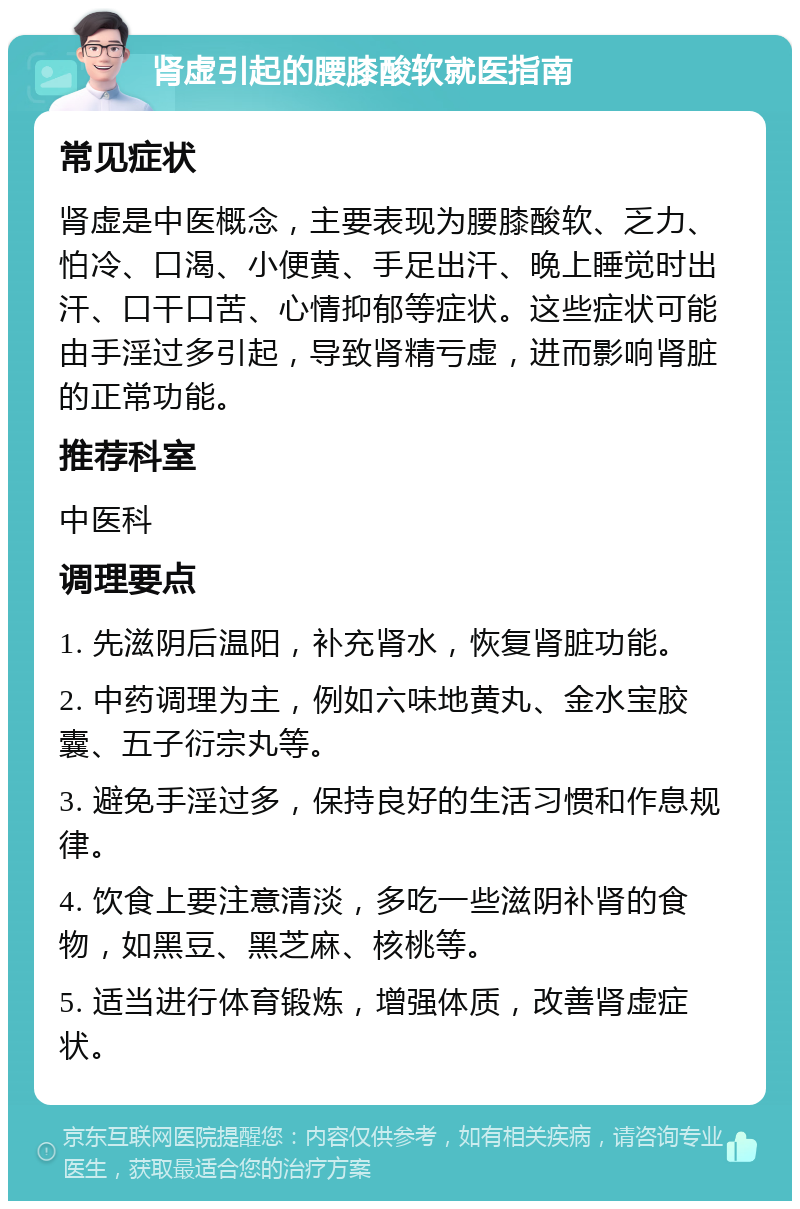 肾虚引起的腰膝酸软就医指南 常见症状 肾虚是中医概念，主要表现为腰膝酸软、乏力、怕冷、口渴、小便黄、手足出汗、晚上睡觉时出汗、口干口苦、心情抑郁等症状。这些症状可能由手淫过多引起，导致肾精亏虚，进而影响肾脏的正常功能。 推荐科室 中医科 调理要点 1. 先滋阴后温阳，补充肾水，恢复肾脏功能。 2. 中药调理为主，例如六味地黄丸、金水宝胶囊、五子衍宗丸等。 3. 避免手淫过多，保持良好的生活习惯和作息规律。 4. 饮食上要注意清淡，多吃一些滋阴补肾的食物，如黑豆、黑芝麻、核桃等。 5. 适当进行体育锻炼，增强体质，改善肾虚症状。