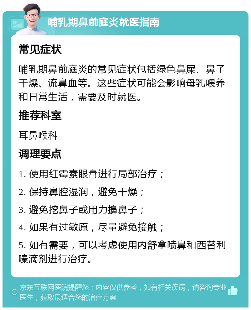 哺乳期鼻前庭炎就医指南 常见症状 哺乳期鼻前庭炎的常见症状包括绿色鼻屎、鼻子干燥、流鼻血等。这些症状可能会影响母乳喂养和日常生活，需要及时就医。 推荐科室 耳鼻喉科 调理要点 1. 使用红霉素眼膏进行局部治疗； 2. 保持鼻腔湿润，避免干燥； 3. 避免挖鼻子或用力擤鼻子； 4. 如果有过敏原，尽量避免接触； 5. 如有需要，可以考虑使用内舒拿喷鼻和西替利嗪滴剂进行治疗。