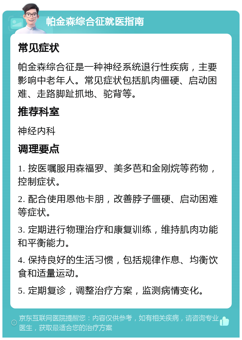 帕金森综合征就医指南 常见症状 帕金森综合征是一种神经系统退行性疾病，主要影响中老年人。常见症状包括肌肉僵硬、启动困难、走路脚趾抓地、驼背等。 推荐科室 神经内科 调理要点 1. 按医嘱服用森福罗、美多芭和金刚烷等药物，控制症状。 2. 配合使用恩他卡朋，改善脖子僵硬、启动困难等症状。 3. 定期进行物理治疗和康复训练，维持肌肉功能和平衡能力。 4. 保持良好的生活习惯，包括规律作息、均衡饮食和适量运动。 5. 定期复诊，调整治疗方案，监测病情变化。