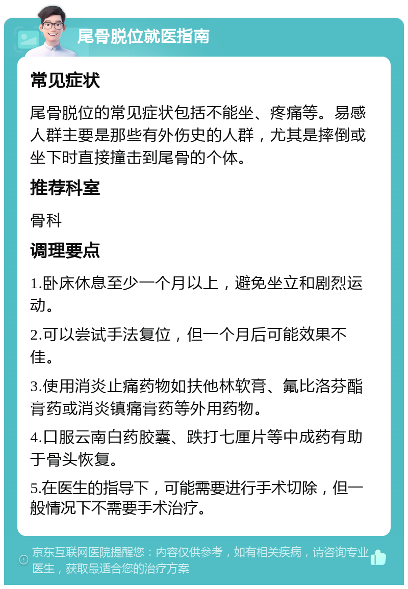 尾骨脱位就医指南 常见症状 尾骨脱位的常见症状包括不能坐、疼痛等。易感人群主要是那些有外伤史的人群，尤其是摔倒或坐下时直接撞击到尾骨的个体。 推荐科室 骨科 调理要点 1.卧床休息至少一个月以上，避免坐立和剧烈运动。 2.可以尝试手法复位，但一个月后可能效果不佳。 3.使用消炎止痛药物如扶他林软膏、氟比洛芬酯膏药或消炎镇痛膏药等外用药物。 4.口服云南白药胶囊、跌打七厘片等中成药有助于骨头恢复。 5.在医生的指导下，可能需要进行手术切除，但一般情况下不需要手术治疗。