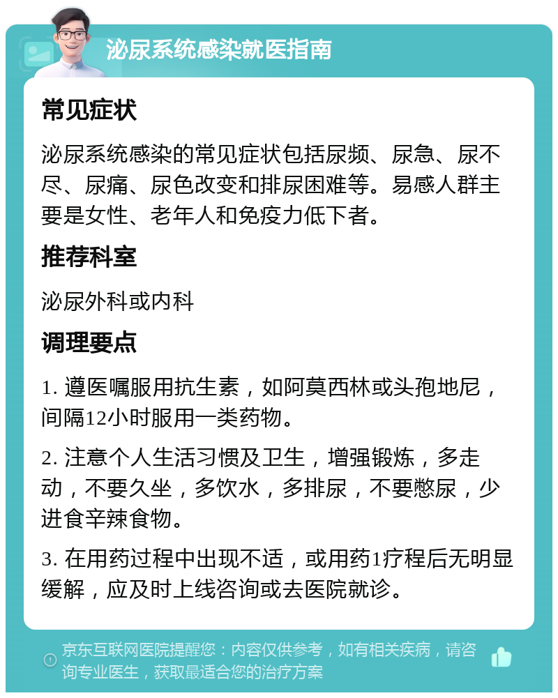 泌尿系统感染就医指南 常见症状 泌尿系统感染的常见症状包括尿频、尿急、尿不尽、尿痛、尿色改变和排尿困难等。易感人群主要是女性、老年人和免疫力低下者。 推荐科室 泌尿外科或内科 调理要点 1. 遵医嘱服用抗生素，如阿莫西林或头孢地尼，间隔12小时服用一类药物。 2. 注意个人生活习惯及卫生，增强锻炼，多走动，不要久坐，多饮水，多排尿，不要憋尿，少进食辛辣食物。 3. 在用药过程中出现不适，或用药1疗程后无明显缓解，应及时上线咨询或去医院就诊。