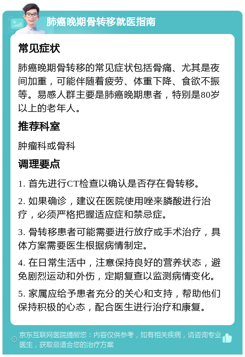 肺癌晚期骨转移就医指南 常见症状 肺癌晚期骨转移的常见症状包括骨痛、尤其是夜间加重，可能伴随着疲劳、体重下降、食欲不振等。易感人群主要是肺癌晚期患者，特别是80岁以上的老年人。 推荐科室 肿瘤科或骨科 调理要点 1. 首先进行CT检查以确认是否存在骨转移。 2. 如果确诊，建议在医院使用唑来膦酸进行治疗，必须严格把握适应症和禁忌症。 3. 骨转移患者可能需要进行放疗或手术治疗，具体方案需要医生根据病情制定。 4. 在日常生活中，注意保持良好的营养状态，避免剧烈运动和外伤，定期复查以监测病情变化。 5. 家属应给予患者充分的关心和支持，帮助他们保持积极的心态，配合医生进行治疗和康复。