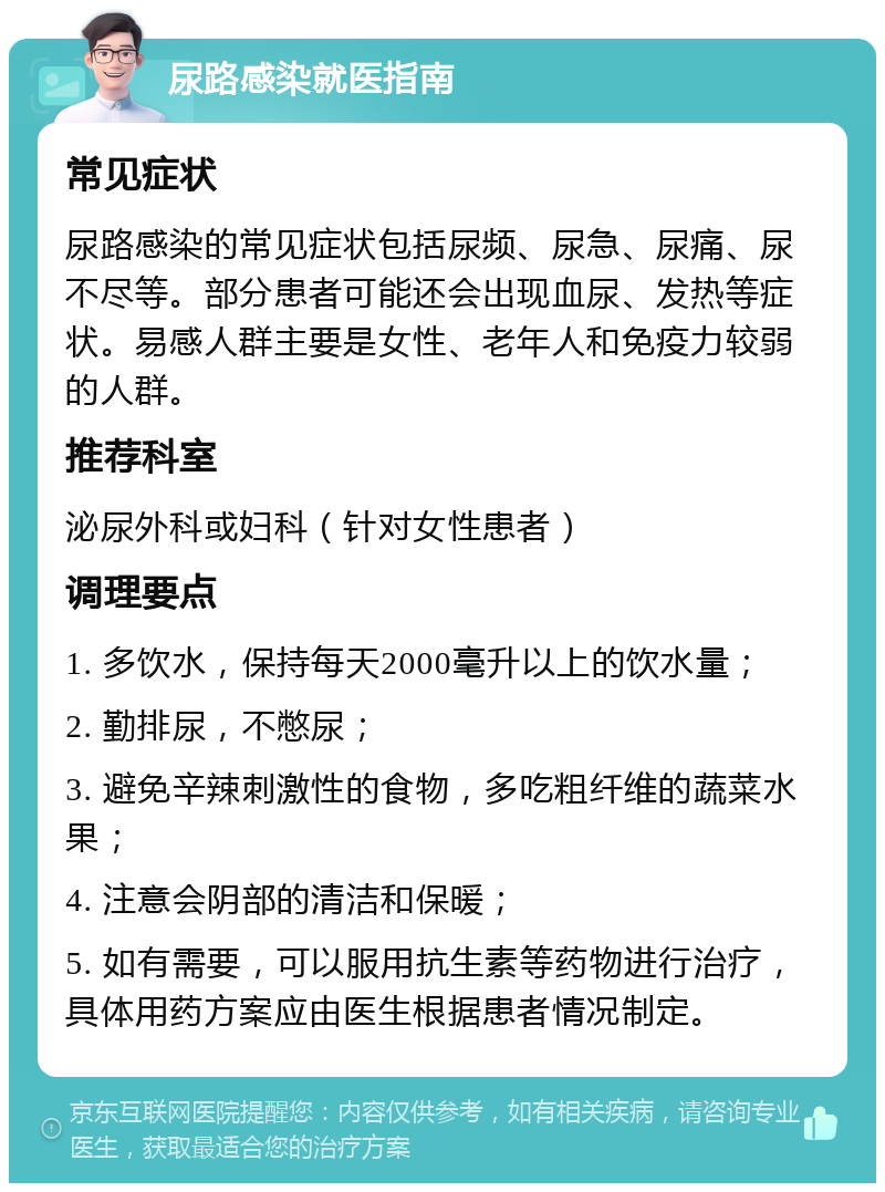 尿路感染就医指南 常见症状 尿路感染的常见症状包括尿频、尿急、尿痛、尿不尽等。部分患者可能还会出现血尿、发热等症状。易感人群主要是女性、老年人和免疫力较弱的人群。 推荐科室 泌尿外科或妇科（针对女性患者） 调理要点 1. 多饮水，保持每天2000毫升以上的饮水量； 2. 勤排尿，不憋尿； 3. 避免辛辣刺激性的食物，多吃粗纤维的蔬菜水果； 4. 注意会阴部的清洁和保暖； 5. 如有需要，可以服用抗生素等药物进行治疗，具体用药方案应由医生根据患者情况制定。