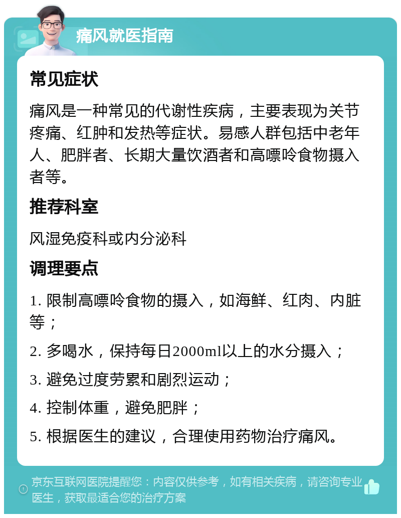 痛风就医指南 常见症状 痛风是一种常见的代谢性疾病，主要表现为关节疼痛、红肿和发热等症状。易感人群包括中老年人、肥胖者、长期大量饮酒者和高嘌呤食物摄入者等。 推荐科室 风湿免疫科或内分泌科 调理要点 1. 限制高嘌呤食物的摄入，如海鲜、红肉、内脏等； 2. 多喝水，保持每日2000ml以上的水分摄入； 3. 避免过度劳累和剧烈运动； 4. 控制体重，避免肥胖； 5. 根据医生的建议，合理使用药物治疗痛风。