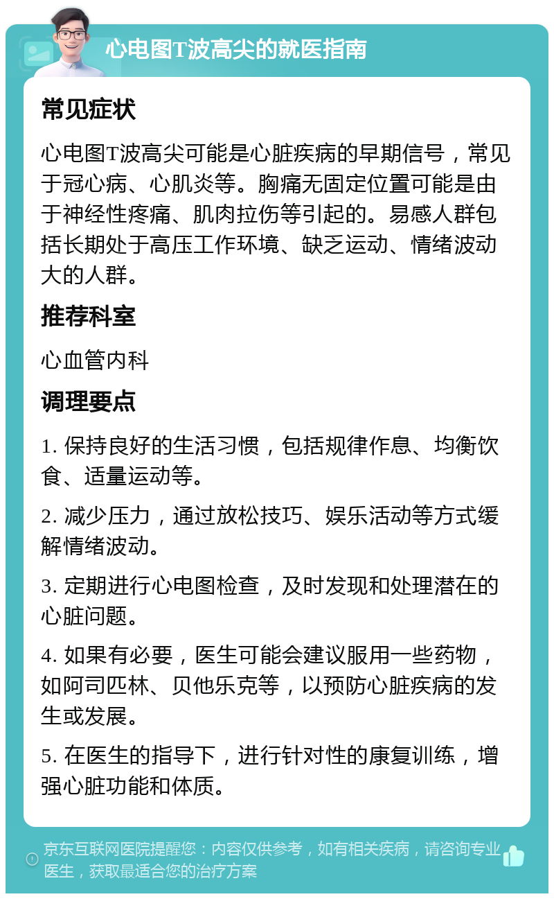 心电图T波高尖的就医指南 常见症状 心电图T波高尖可能是心脏疾病的早期信号，常见于冠心病、心肌炎等。胸痛无固定位置可能是由于神经性疼痛、肌肉拉伤等引起的。易感人群包括长期处于高压工作环境、缺乏运动、情绪波动大的人群。 推荐科室 心血管内科 调理要点 1. 保持良好的生活习惯，包括规律作息、均衡饮食、适量运动等。 2. 减少压力，通过放松技巧、娱乐活动等方式缓解情绪波动。 3. 定期进行心电图检查，及时发现和处理潜在的心脏问题。 4. 如果有必要，医生可能会建议服用一些药物，如阿司匹林、贝他乐克等，以预防心脏疾病的发生或发展。 5. 在医生的指导下，进行针对性的康复训练，增强心脏功能和体质。