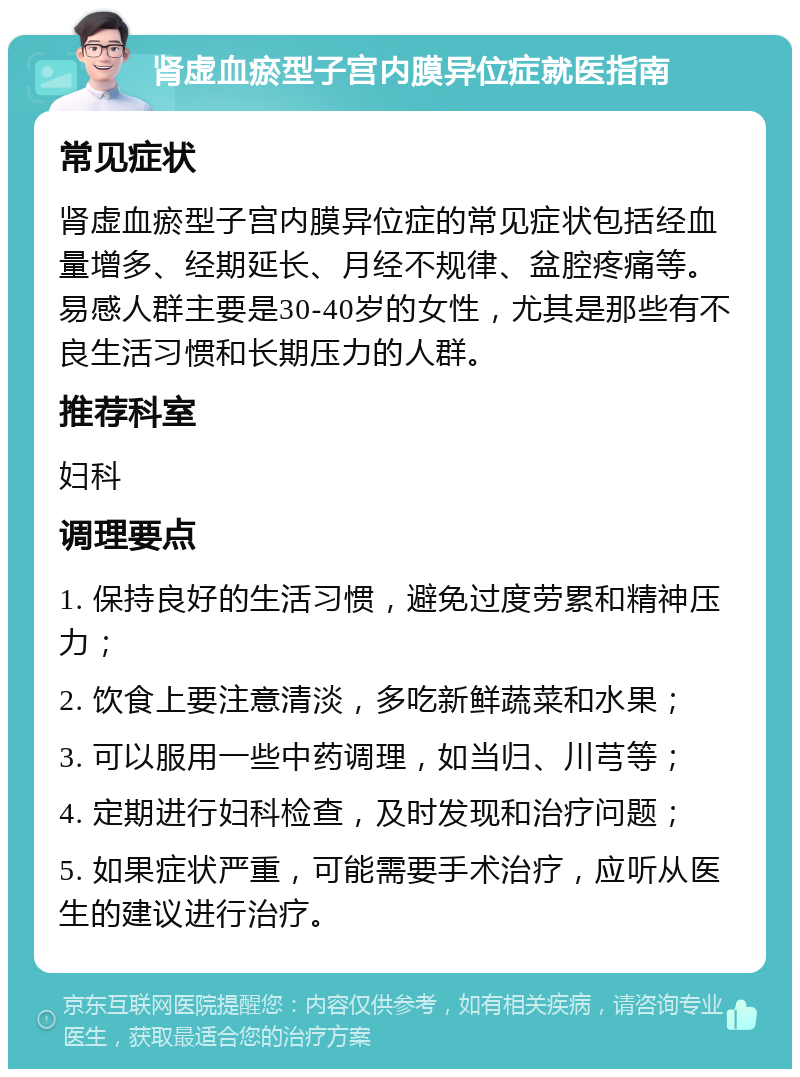 肾虚血瘀型子宫内膜异位症就医指南 常见症状 肾虚血瘀型子宫内膜异位症的常见症状包括经血量增多、经期延长、月经不规律、盆腔疼痛等。易感人群主要是30-40岁的女性，尤其是那些有不良生活习惯和长期压力的人群。 推荐科室 妇科 调理要点 1. 保持良好的生活习惯，避免过度劳累和精神压力； 2. 饮食上要注意清淡，多吃新鲜蔬菜和水果； 3. 可以服用一些中药调理，如当归、川芎等； 4. 定期进行妇科检查，及时发现和治疗问题； 5. 如果症状严重，可能需要手术治疗，应听从医生的建议进行治疗。