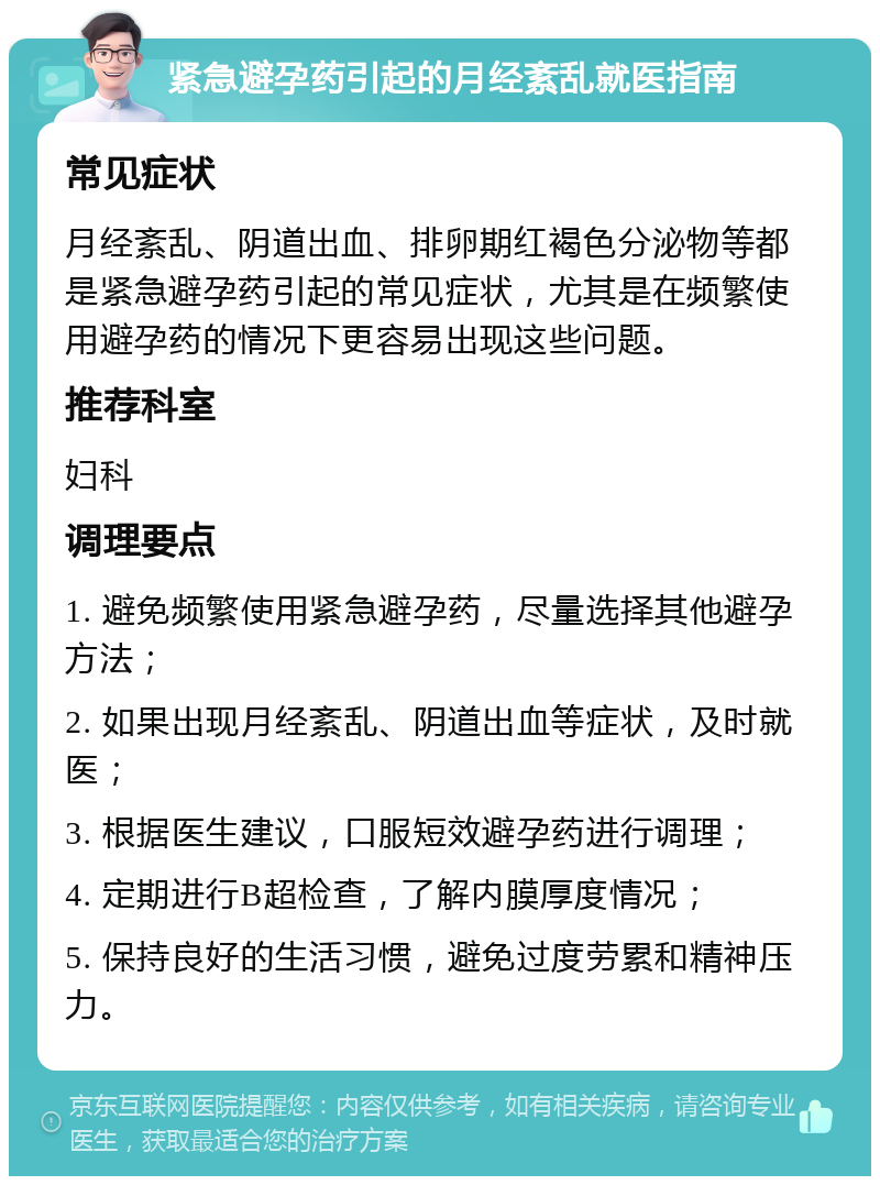 紧急避孕药引起的月经紊乱就医指南 常见症状 月经紊乱、阴道出血、排卵期红褐色分泌物等都是紧急避孕药引起的常见症状，尤其是在频繁使用避孕药的情况下更容易出现这些问题。 推荐科室 妇科 调理要点 1. 避免频繁使用紧急避孕药，尽量选择其他避孕方法； 2. 如果出现月经紊乱、阴道出血等症状，及时就医； 3. 根据医生建议，口服短效避孕药进行调理； 4. 定期进行B超检查，了解内膜厚度情况； 5. 保持良好的生活习惯，避免过度劳累和精神压力。