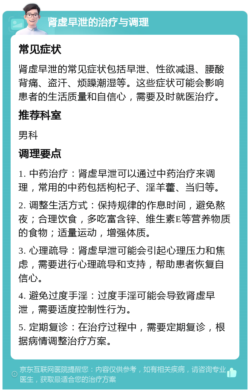 肾虚早泄的治疗与调理 常见症状 肾虚早泄的常见症状包括早泄、性欲减退、腰酸背痛、盗汗、烦躁潮湿等。这些症状可能会影响患者的生活质量和自信心，需要及时就医治疗。 推荐科室 男科 调理要点 1. 中药治疗：肾虚早泄可以通过中药治疗来调理，常用的中药包括枸杞子、淫羊藿、当归等。 2. 调整生活方式：保持规律的作息时间，避免熬夜；合理饮食，多吃富含锌、维生素E等营养物质的食物；适量运动，增强体质。 3. 心理疏导：肾虚早泄可能会引起心理压力和焦虑，需要进行心理疏导和支持，帮助患者恢复自信心。 4. 避免过度手淫：过度手淫可能会导致肾虚早泄，需要适度控制性行为。 5. 定期复诊：在治疗过程中，需要定期复诊，根据病情调整治疗方案。