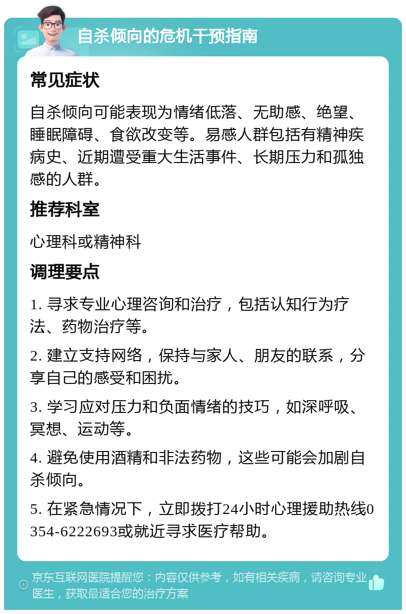 自杀倾向的危机干预指南 常见症状 自杀倾向可能表现为情绪低落、无助感、绝望、睡眠障碍、食欲改变等。易感人群包括有精神疾病史、近期遭受重大生活事件、长期压力和孤独感的人群。 推荐科室 心理科或精神科 调理要点 1. 寻求专业心理咨询和治疗，包括认知行为疗法、药物治疗等。 2. 建立支持网络，保持与家人、朋友的联系，分享自己的感受和困扰。 3. 学习应对压力和负面情绪的技巧，如深呼吸、冥想、运动等。 4. 避免使用酒精和非法药物，这些可能会加剧自杀倾向。 5. 在紧急情况下，立即拨打24小时心理援助热线0354-6222693或就近寻求医疗帮助。