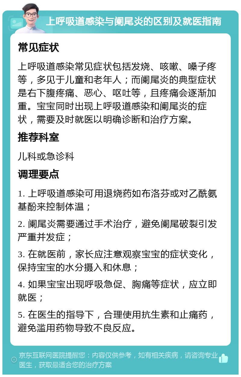 上呼吸道感染与阑尾炎的区别及就医指南 常见症状 上呼吸道感染常见症状包括发烧、咳嗽、嗓子疼等，多见于儿童和老年人；而阑尾炎的典型症状是右下腹疼痛、恶心、呕吐等，且疼痛会逐渐加重。宝宝同时出现上呼吸道感染和阑尾炎的症状，需要及时就医以明确诊断和治疗方案。 推荐科室 儿科或急诊科 调理要点 1. 上呼吸道感染可用退烧药如布洛芬或对乙酰氨基酚来控制体温； 2. 阑尾炎需要通过手术治疗，避免阑尾破裂引发严重并发症； 3. 在就医前，家长应注意观察宝宝的症状变化，保持宝宝的水分摄入和休息； 4. 如果宝宝出现呼吸急促、胸痛等症状，应立即就医； 5. 在医生的指导下，合理使用抗生素和止痛药，避免滥用药物导致不良反应。