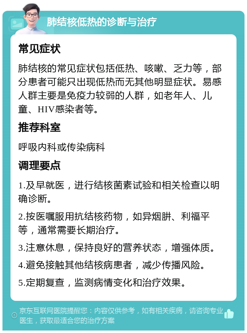 肺结核低热的诊断与治疗 常见症状 肺结核的常见症状包括低热、咳嗽、乏力等，部分患者可能只出现低热而无其他明显症状。易感人群主要是免疫力较弱的人群，如老年人、儿童、HIV感染者等。 推荐科室 呼吸内科或传染病科 调理要点 1.及早就医，进行结核菌素试验和相关检查以明确诊断。 2.按医嘱服用抗结核药物，如异烟肼、利福平等，通常需要长期治疗。 3.注意休息，保持良好的营养状态，增强体质。 4.避免接触其他结核病患者，减少传播风险。 5.定期复查，监测病情变化和治疗效果。