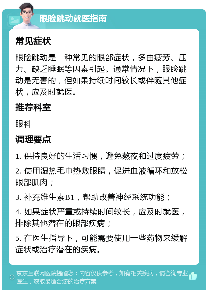 眼睑跳动就医指南 常见症状 眼睑跳动是一种常见的眼部症状，多由疲劳、压力、缺乏睡眠等因素引起。通常情况下，眼睑跳动是无害的，但如果持续时间较长或伴随其他症状，应及时就医。 推荐科室 眼科 调理要点 1. 保持良好的生活习惯，避免熬夜和过度疲劳； 2. 使用湿热毛巾热敷眼睛，促进血液循环和放松眼部肌肉； 3. 补充维生素B1，帮助改善神经系统功能； 4. 如果症状严重或持续时间较长，应及时就医，排除其他潜在的眼部疾病； 5. 在医生指导下，可能需要使用一些药物来缓解症状或治疗潜在的疾病。