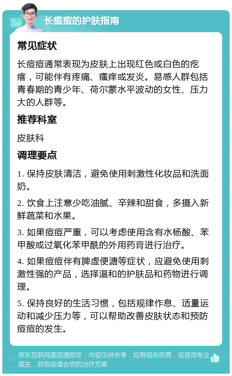 长痘痘的护肤指南 常见症状 长痘痘通常表现为皮肤上出现红色或白色的疙瘩，可能伴有疼痛、瘙痒或发炎。易感人群包括青春期的青少年、荷尔蒙水平波动的女性、压力大的人群等。 推荐科室 皮肤科 调理要点 1. 保持皮肤清洁，避免使用刺激性化妆品和洗面奶。 2. 饮食上注意少吃油腻、辛辣和甜食，多摄入新鲜蔬菜和水果。 3. 如果痘痘严重，可以考虑使用含有水杨酸、苯甲酸或过氧化苯甲酰的外用药膏进行治疗。 4. 如果痘痘伴有脾虚便溏等症状，应避免使用刺激性强的产品，选择温和的护肤品和药物进行调理。 5. 保持良好的生活习惯，包括规律作息、适量运动和减少压力等，可以帮助改善皮肤状态和预防痘痘的发生。