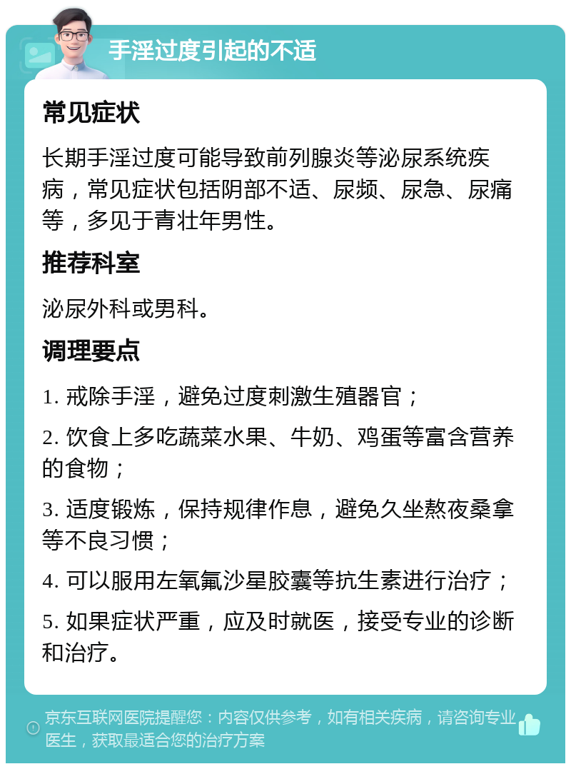 手淫过度引起的不适 常见症状 长期手淫过度可能导致前列腺炎等泌尿系统疾病，常见症状包括阴部不适、尿频、尿急、尿痛等，多见于青壮年男性。 推荐科室 泌尿外科或男科。 调理要点 1. 戒除手淫，避免过度刺激生殖器官； 2. 饮食上多吃蔬菜水果、牛奶、鸡蛋等富含营养的食物； 3. 适度锻炼，保持规律作息，避免久坐熬夜桑拿等不良习惯； 4. 可以服用左氧氟沙星胶囊等抗生素进行治疗； 5. 如果症状严重，应及时就医，接受专业的诊断和治疗。