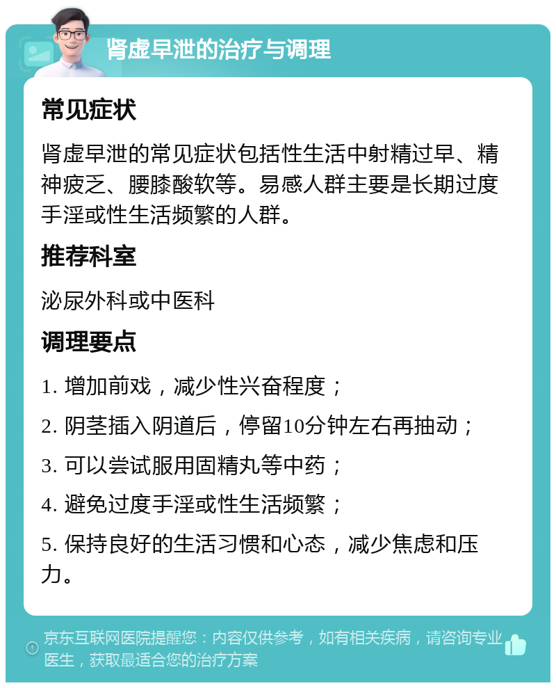 肾虚早泄的治疗与调理 常见症状 肾虚早泄的常见症状包括性生活中射精过早、精神疲乏、腰膝酸软等。易感人群主要是长期过度手淫或性生活频繁的人群。 推荐科室 泌尿外科或中医科 调理要点 1. 增加前戏，减少性兴奋程度； 2. 阴茎插入阴道后，停留10分钟左右再抽动； 3. 可以尝试服用固精丸等中药； 4. 避免过度手淫或性生活频繁； 5. 保持良好的生活习惯和心态，减少焦虑和压力。