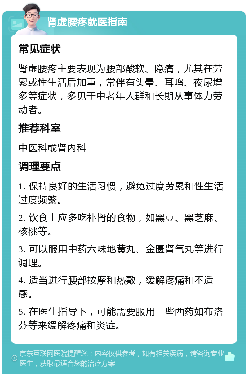 肾虚腰疼就医指南 常见症状 肾虚腰疼主要表现为腰部酸软、隐痛，尤其在劳累或性生活后加重，常伴有头晕、耳鸣、夜尿增多等症状，多见于中老年人群和长期从事体力劳动者。 推荐科室 中医科或肾内科 调理要点 1. 保持良好的生活习惯，避免过度劳累和性生活过度频繁。 2. 饮食上应多吃补肾的食物，如黑豆、黑芝麻、核桃等。 3. 可以服用中药六味地黄丸、金匮肾气丸等进行调理。 4. 适当进行腰部按摩和热敷，缓解疼痛和不适感。 5. 在医生指导下，可能需要服用一些西药如布洛芬等来缓解疼痛和炎症。