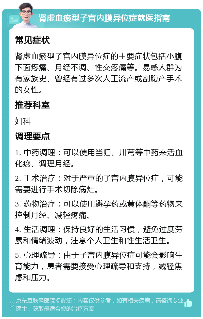 肾虚血瘀型子宫内膜异位症就医指南 常见症状 肾虚血瘀型子宫内膜异位症的主要症状包括小腹下面疼痛、月经不调、性交疼痛等。易感人群为有家族史、曾经有过多次人工流产或剖腹产手术的女性。 推荐科室 妇科 调理要点 1. 中药调理：可以使用当归、川芎等中药来活血化瘀、调理月经。 2. 手术治疗：对于严重的子宫内膜异位症，可能需要进行手术切除病灶。 3. 药物治疗：可以使用避孕药或黄体酮等药物来控制月经、减轻疼痛。 4. 生活调理：保持良好的生活习惯，避免过度劳累和情绪波动，注意个人卫生和性生活卫生。 5. 心理疏导：由于子宫内膜异位症可能会影响生育能力，患者需要接受心理疏导和支持，减轻焦虑和压力。